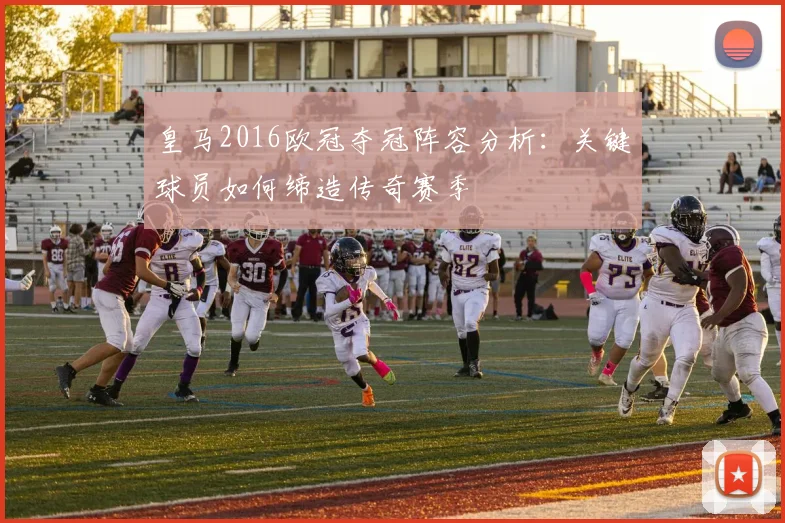 皇马2016欧冠夺冠阵容分析：关键球员如何缔造传奇赛季