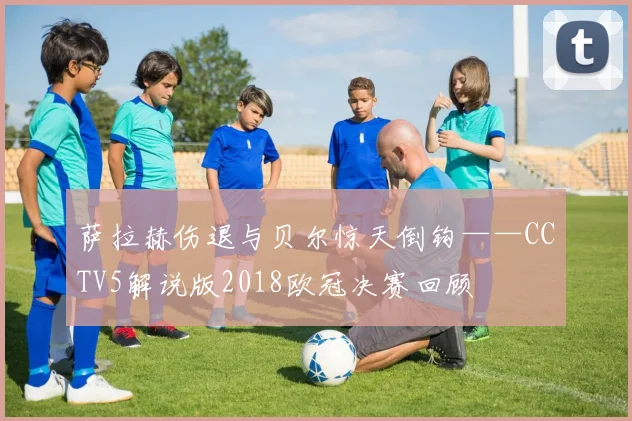 萨拉赫伤退与贝尔惊天倒钩——CCTV5解说版2018欧冠决赛回顾