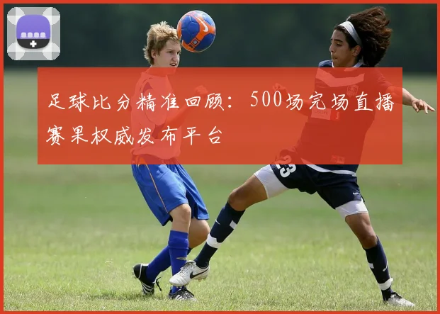 足球比分精准回顾：500场完场直播赛果权威发布平台