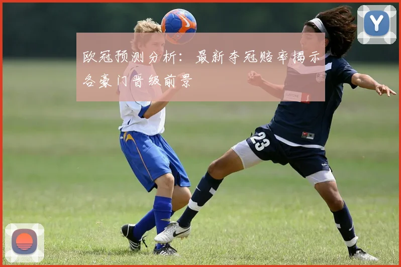 欧冠预测分析：最新夺冠赔率揭示各豪门晋级前景
