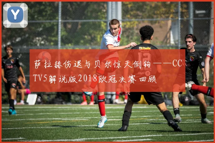 萨拉赫伤退与贝尔惊天倒钩——CCTV5解说版2018欧冠决赛回顾