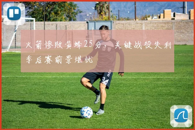 火箭惨败黄蜂25分，关键战役失利季后赛前景堪忧