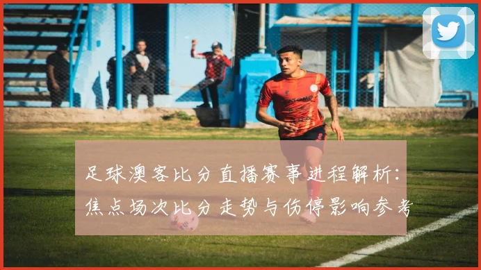足球澳客比分直播赛事进程解析：焦点场次比分走势与伤停影响参考