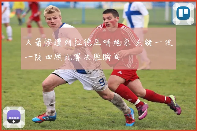 火箭惨遭利拉德压哨绝杀 关键一攻一防回顾比赛决胜瞬间