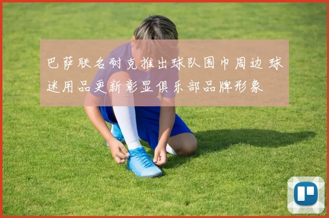 巴萨联名耐克推出球队围巾周边 球迷用品更新彰显俱乐部品牌形象