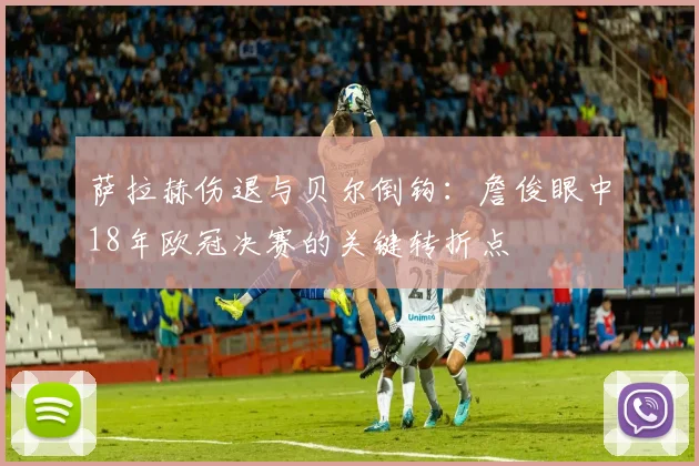 萨拉赫伤退与贝尔倒钩：詹俊眼中18年欧冠决赛的关键转折点