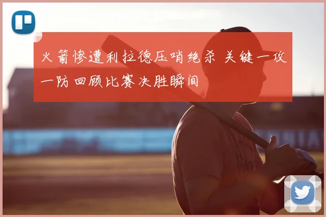 火箭惨遭利拉德压哨绝杀 关键一攻一防回顾比赛决胜瞬间