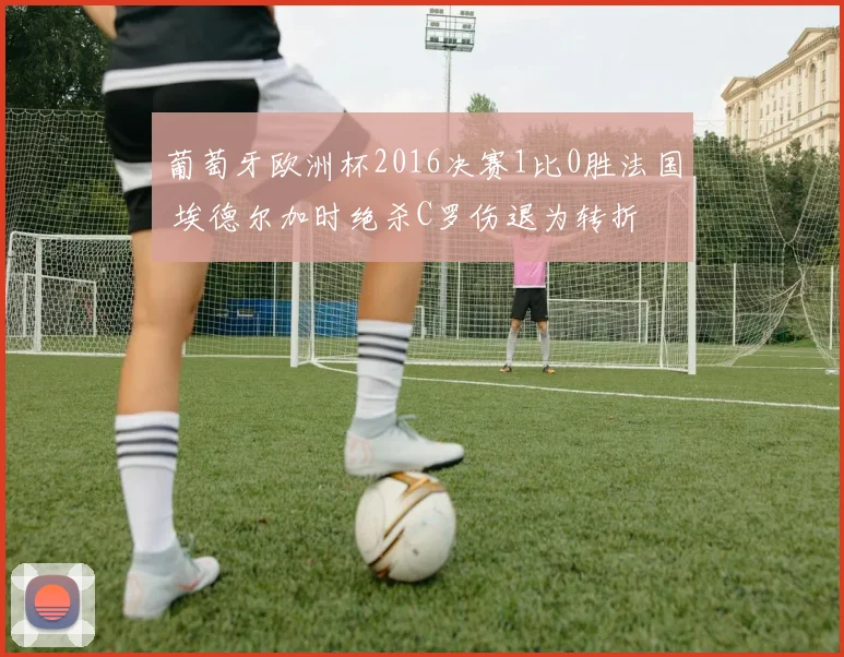 葡萄牙欧洲杯2016决赛1比0胜法国 埃德尔加时绝杀C罗伤退为转折