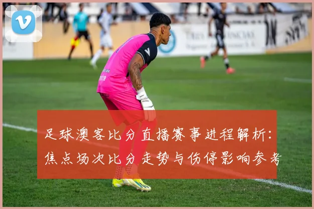足球澳客比分直播赛事进程解析：焦点场次比分走势与伤停影响参考