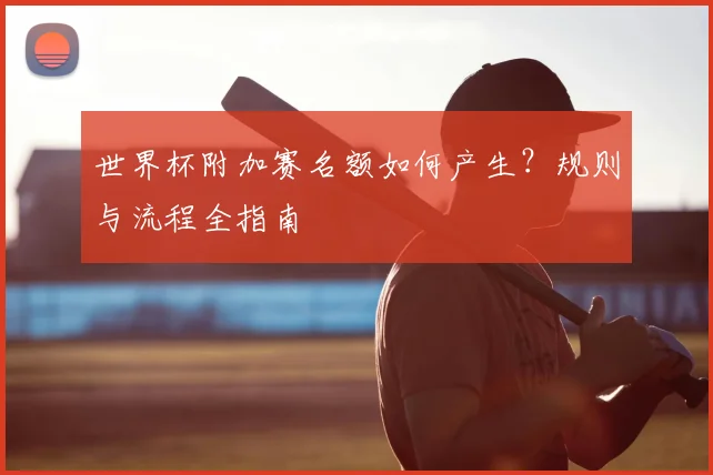 世界杯附加赛名额如何产生？规则与流程全指南