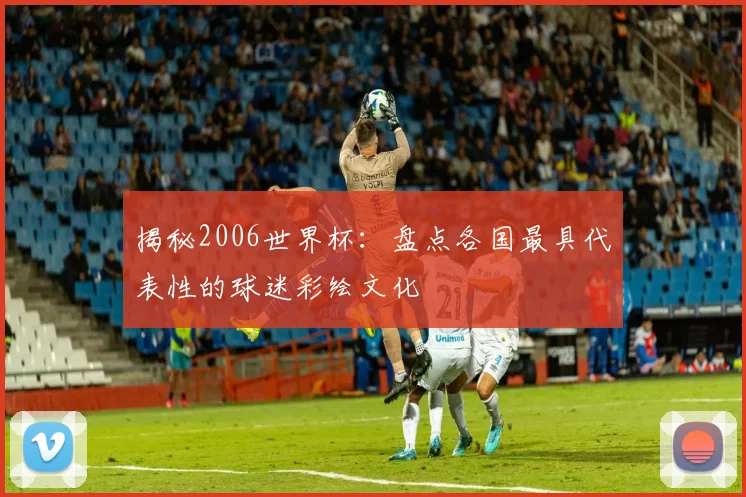 揭秘2006世界杯：盘点各国最具代表性的球迷彩绘文化