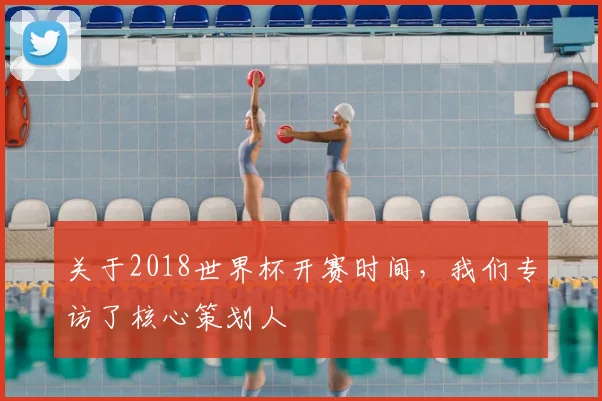 关于2018世界杯开赛时间，我们专访了核心策划人