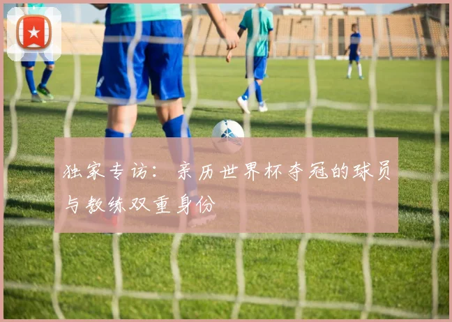 独家专访:亲历世界杯夺冠的球员与教练双重身份