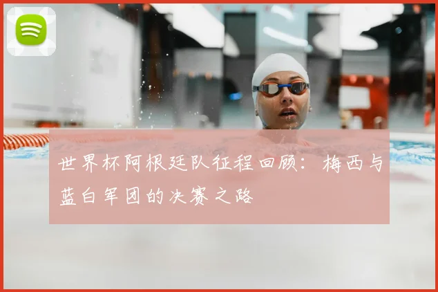 世界杯阿根廷队征程回顾：梅西与蓝白军团的决赛之路