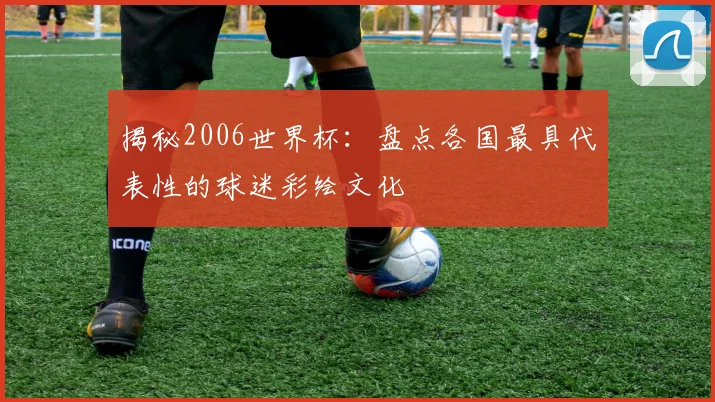 揭秘2006世界杯：盘点各国最具代表性的球迷彩绘文化