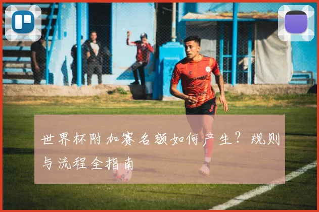 世界杯附加赛名额如何产生？规则与流程全指南