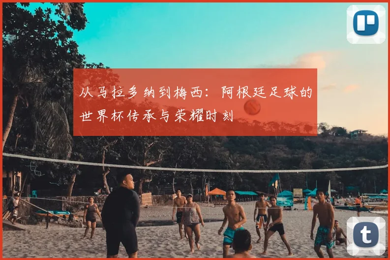 从马拉多纳到梅西：阿根廷足球的世界杯传承与荣耀时刻